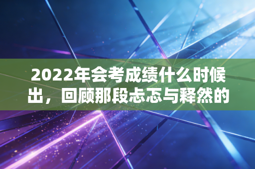2022年会考成绩什么时候出，回顾那段忐忑与释然的注会查分时光