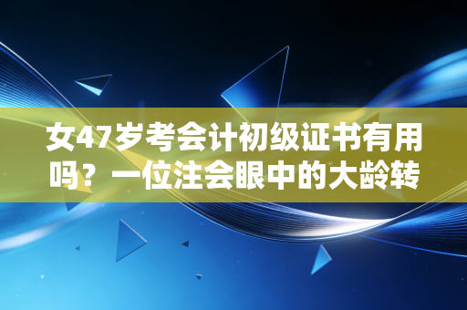 女47岁考会计初级证书有用吗?一位注会眼中的大龄转行真相与人生突围