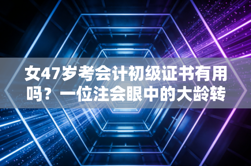 女47岁考会计初级证书有用吗？一位注会眼中的大龄转行真相与人生突围