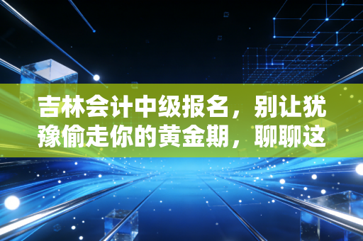 吉林会计中级报名，别让犹豫偷走你的黄金期，聊聊这背后的账与路