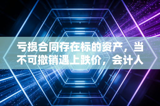 亏损合同存在标的资产，当不可撤销遇上跌价，会计人的止损必修课