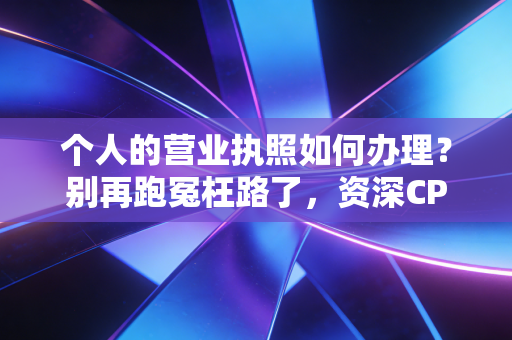 个人的营业执照如何办理？别再跑冤枉路了，资深CPA手把手教你搞定