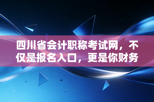 四川省会计职称考试网,不仅是报名入口,更是你财务生涯的导航图
