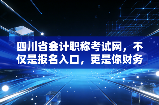 四川省会计职称考试网,不仅是报名入口,更是你财务生涯的导航图