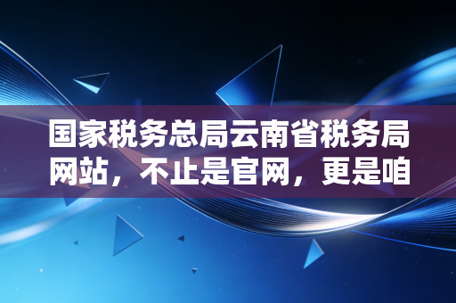 国家税务总局云南省税务局网站，不止是官网，更是咱们云南财税人的掌上宝典