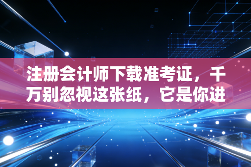 注册会计师下载准考证，千万别忽视这张纸，它是你进入考场的唯一军令状