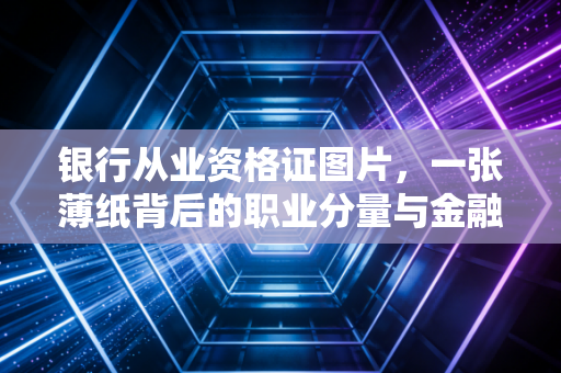 银行从业资格证图片，一张薄纸背后的职业分量与金融圈的入场券