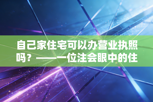 自己家住宅可以办营业执照吗？——一位注会眼中的住改商实操指南与避坑建议