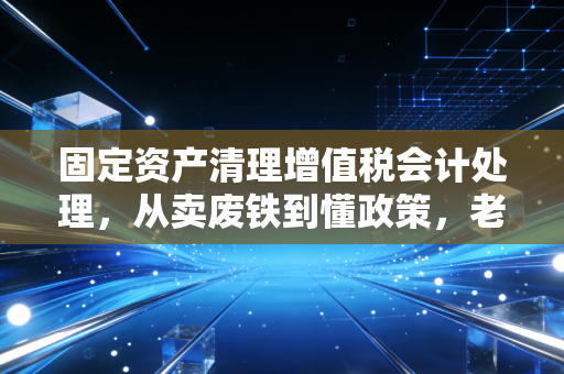 固定资产清理增值税会计处理,从卖废铁到懂政策,老会计眼里的那些税务门道