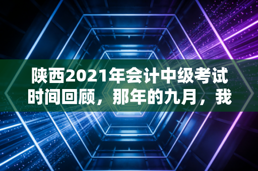 陕西2021年会计中级考试时间回顾，那年的九月，我们都在为中级而战