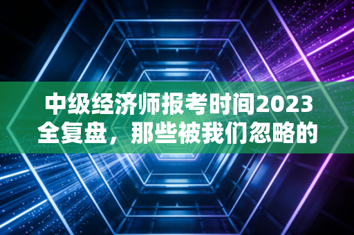 中级经济师报考时间2023全复盘，那些被我们忽略的时间成本与职场跃迁