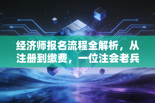 经济师报名流程全解析，从注册到缴费，一位注会老兵的实操建议