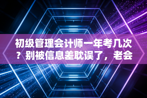 初级管理会计师一年考几次？别被信息差耽误了，老会计带你盘一盘