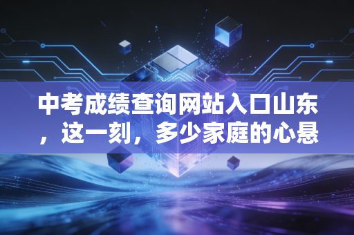 中考成绩查询网站入口山东，这一刻，多少家庭的心悬在半空，关于分数、焦虑与成长的思考