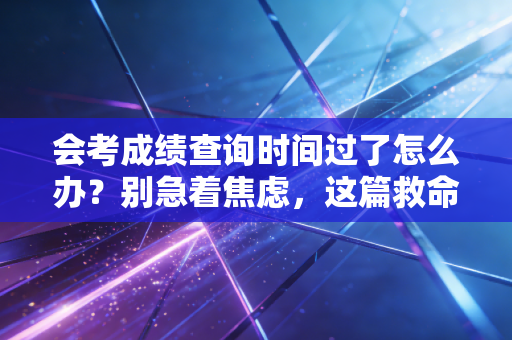 会考成绩查询时间过了怎么办?别急着焦虑,这篇救命指南帮你找回分数与心态