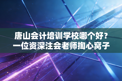 唐山会计培训学校哪个好？一位资深注会老师掏心窝子的选校避坑指南