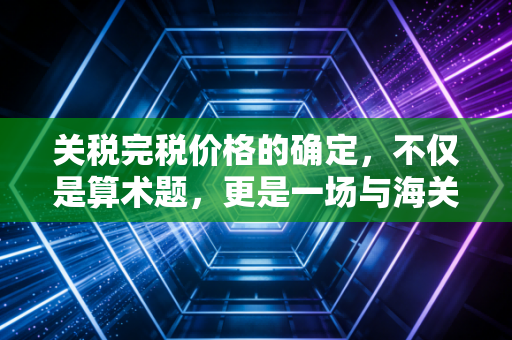 关税完税价格的确定，不仅是算术题，更是一场与海关的心理博弈