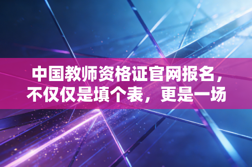 中国教师资格证官网报名,不仅仅是填个表,更是一场关于职业规划的尽职调查