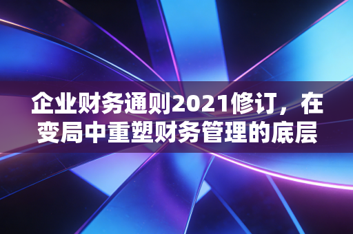 企业财务通则2021修订,在变局中重塑财务管理的底层逻辑