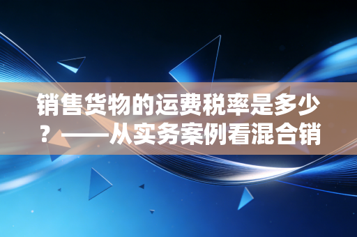 销售货物的运费税率是多少?——从实务案例看混合销售与运费抵扣的税务迷局
