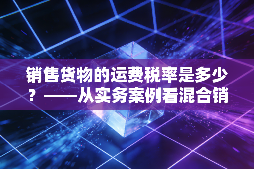 销售货物的运费税率是多少？——从实务案例看混合销售与运费抵扣的税务迷局