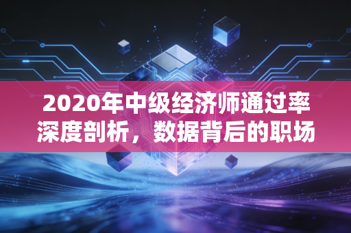 2020年中级经济师通过率深度剖析，数据背后的职场博弈与备考启示