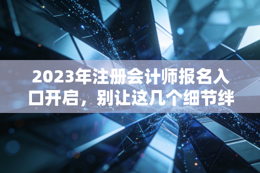 2023年注册会计师报名入口开启，别让这几个细节绊倒你的财会梦