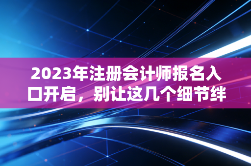 2023年注册会计师报名入口开启，别让这几个细节绊倒你的财会梦