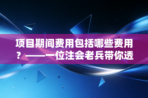 项目期间费用包括哪些费用？——一位注会老兵带你透过报表看企业的隐形出血