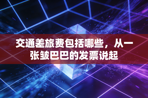 交通差旅费包括哪些，从一张皱巴巴的发票说起