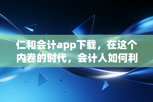仁和会计app下载，在这个内卷的时代，会计人如何利用碎片化时间实现职场突围？