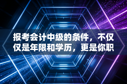 报考会计中级的条件，不仅仅是年限和学历，更是你职业生涯的一道分水岭