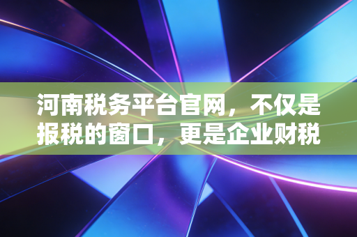 河南税务平台官网，不仅是报税的窗口，更是企业财税合规的数字管家