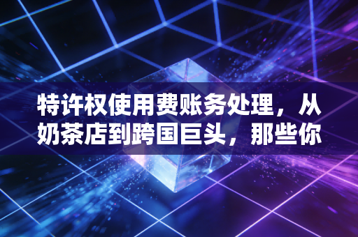 特许权使用费账务处理，从奶茶店到跨国巨头，那些你不得不懂的隐形账目