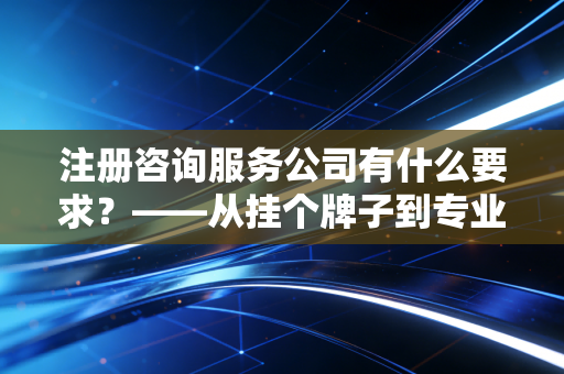 注册咨询服务公司有什么要求？——从挂个牌子到专业立身的避坑指南