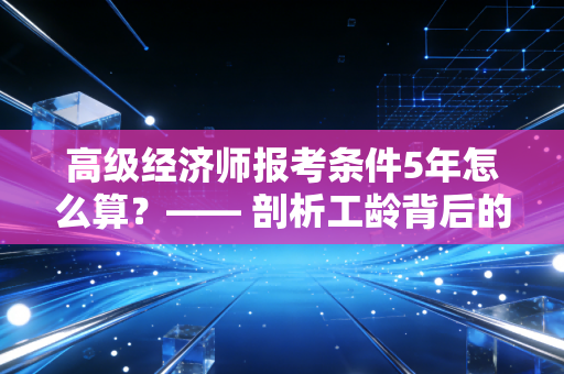 高级经济师报考条件5年怎么算？—— 剖析工龄背后的晋升密码与实战攻略