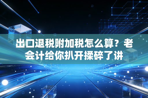 出口退税附加税怎么算？老会计给你扒开揉碎了讲