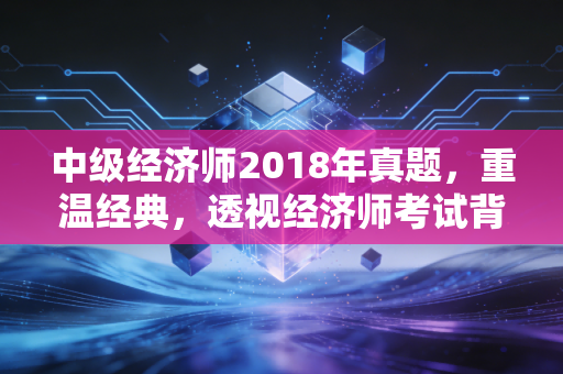 中级经济师2018年真题,重温经典,透视经济师考试背后的底层逻辑与职场进阶