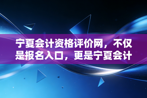 宁夏会计资格评价网,不仅是报名入口,更是宁夏会计人职业生涯的起跑线与加油站