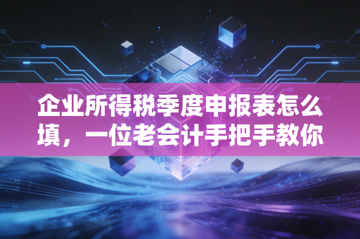 企业所得税季度申报表怎么填,一位老会计手把手教你避开那些坑