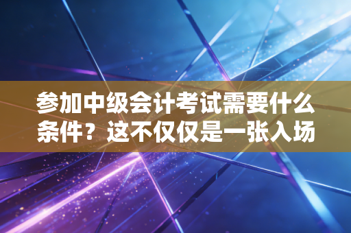 参加中级会计考试需要什么条件？这不仅仅是一张入场券，更是你职业生涯的分水岭
