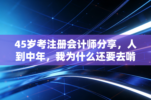 45岁考注册会计师分享,人到中年,我为什么还要去啃这块硬骨头?