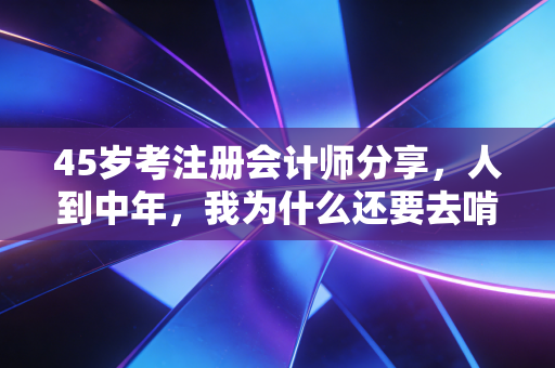 45岁考注册会计师分享，人到中年，我为什么还要去啃这块硬骨头？