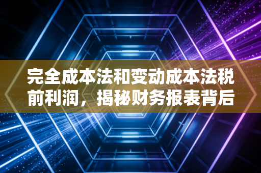 完全成本法和变动成本法税前利润，揭秘财务报表背后的数字游戏与经营真相