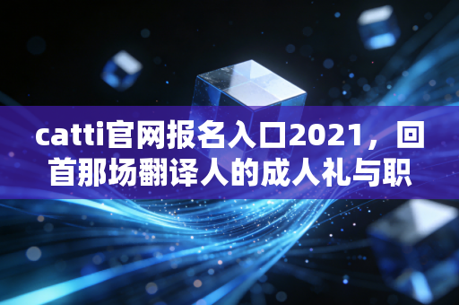 catti官网报名入口2021,回首那场翻译人的成人礼与职业进阶之路