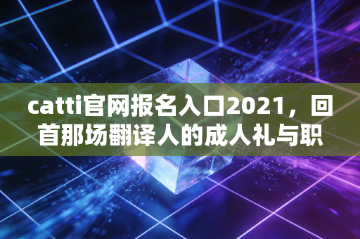 catti官网报名入口2021，回首那场翻译人的成人礼与职业进阶之路