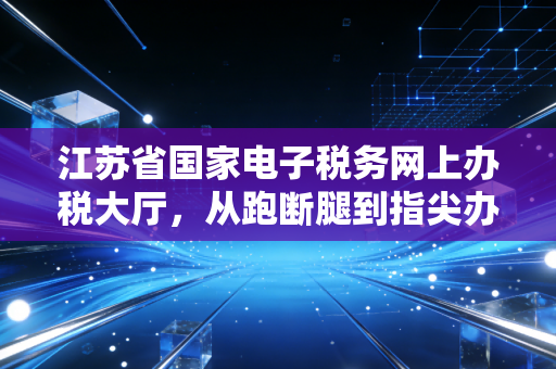 江苏省国家电子税务网上办税大厅,从跑断腿到指尖办,一个老会计的数字化进阶实录