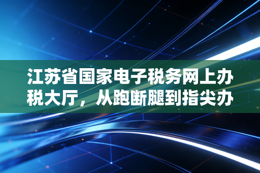 江苏省国家电子税务网上办税大厅,从跑断腿到指尖办,一个老会计的数字化进阶实录