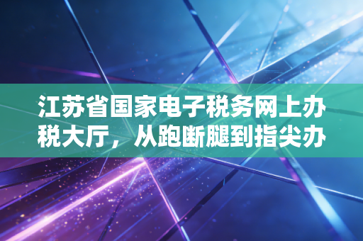 江苏省国家电子税务网上办税大厅，从跑断腿到指尖办，一个老会计的数字化进阶实录