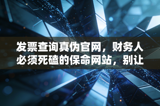 发票查询真伪官网,财务人必须死磕的保命网站,别让假发票毁了你的职业生涯